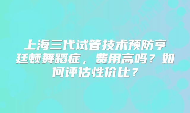 上海三代试管技术预防亨廷顿舞蹈症，费用高吗？如何评估性价比？