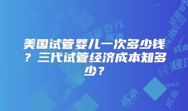 美国试管婴儿一次多少钱?三代试管经济成本知多少?