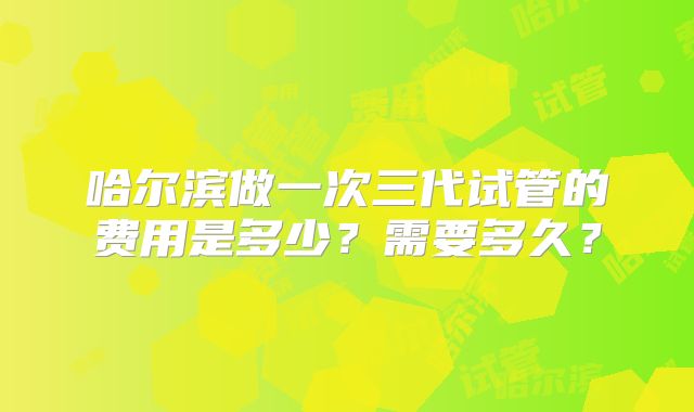 哈尔滨做一次三代试管的费用是多少？需要多久？