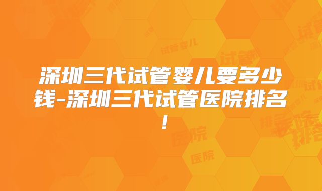 深圳三代试管婴儿要多少钱-深圳三代试管医院排名！