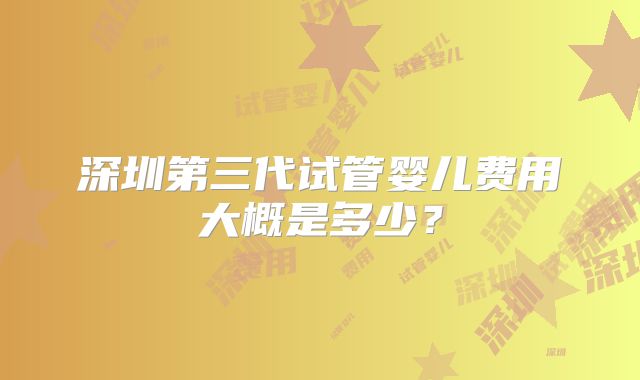 深圳第三代试管婴儿费用大概是多少？