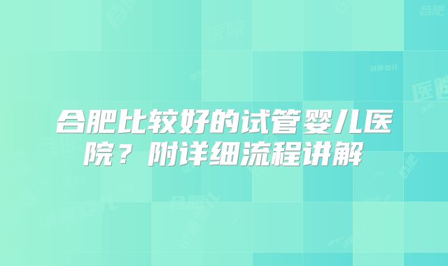 合肥比较好的试管婴儿医院？附详细流程讲解