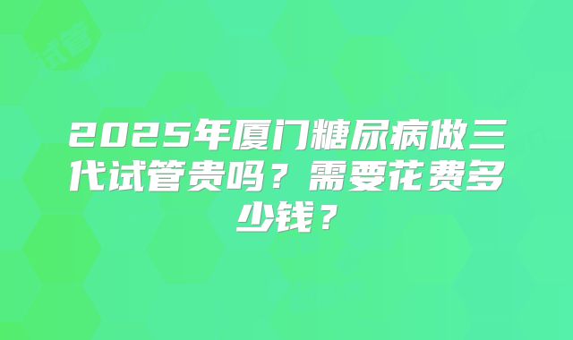 2025年厦门糖尿病做三代试管贵吗？需要花费多少钱？
