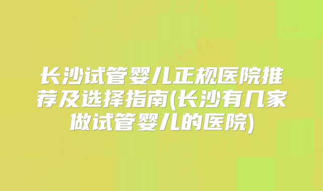 长沙试管婴儿正规医院推荐及选择指南(长沙有几家做试管婴儿的医院)