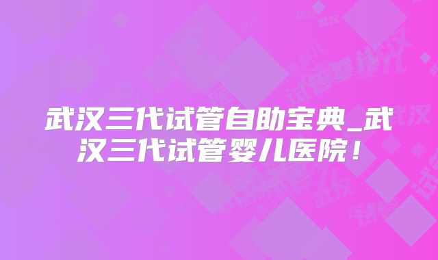 武汉三代试管自助宝典_武汉三代试管婴儿医院!