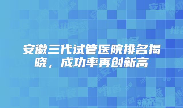 安徽三代试管医院排名揭晓，成功率再创新高