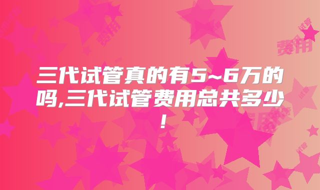 三代试管真的有5~6万的吗,三代试管费用总共多少！