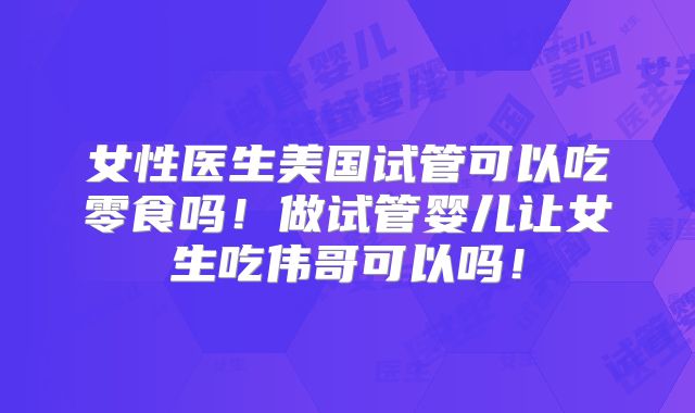 女性医生美国试管可以吃零食吗！做试管婴儿让女生吃伟哥可以吗！