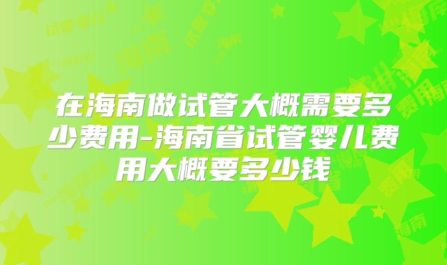 在海南做试管大概需要多少费用-海南省试管婴儿费用大概要多少钱