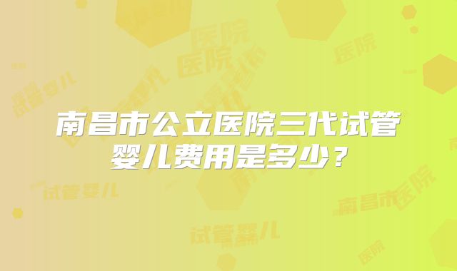 南昌市公立医院三代试管婴儿费用是多少？