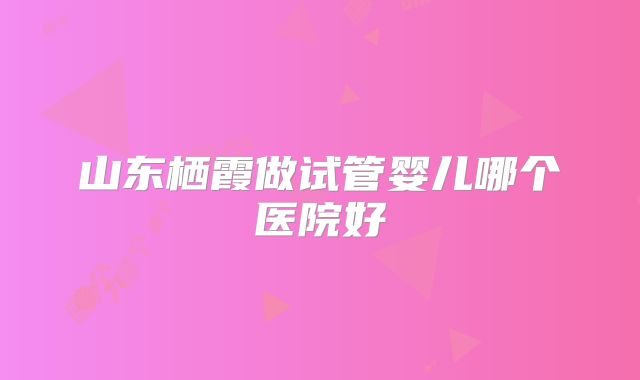 山东栖霞做试管婴儿哪个医院好