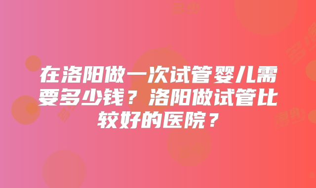 在洛阳做一次试管婴儿需要多少钱？洛阳做试管比较好的医院？