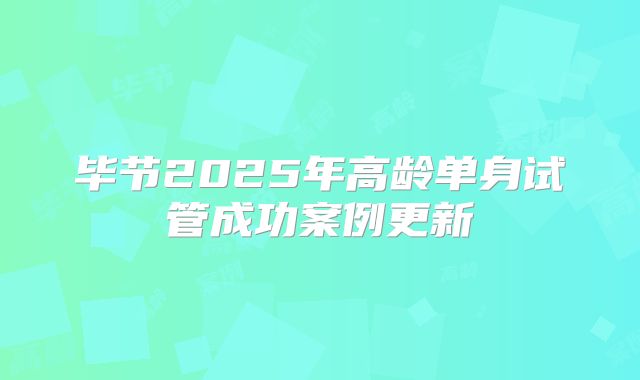 毕节2025年高龄单身试管成功案例更新