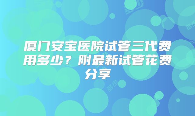 厦门安宝医院试管三代费用多少？附最新试管花费分享