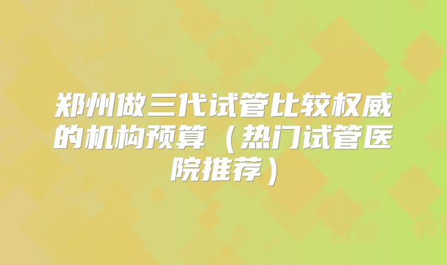 郑州做三代试管比较权威的机构预算（热门试管医院推荐）