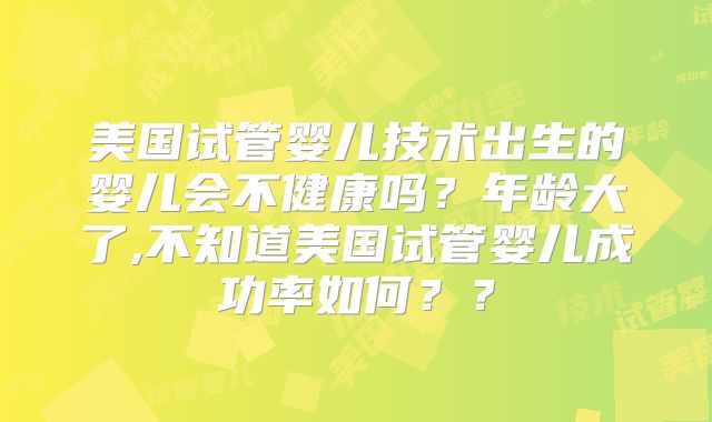 美国试管婴儿技术出生的婴儿会不健康吗?年龄大了,不知道美国试管婴儿成功率如何??