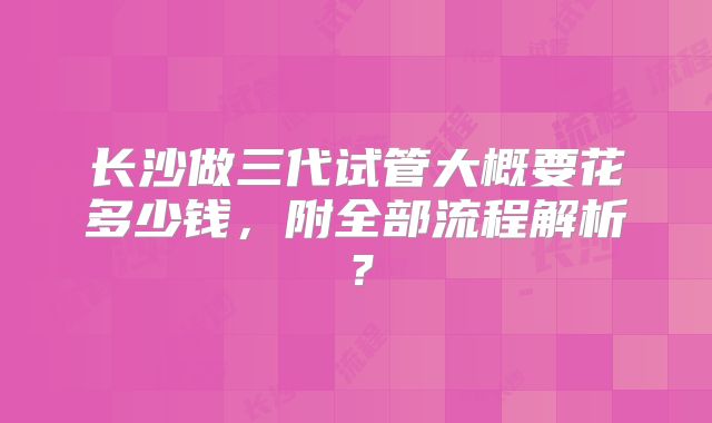 长沙做三代试管大概要花多少钱，附全部流程解析？