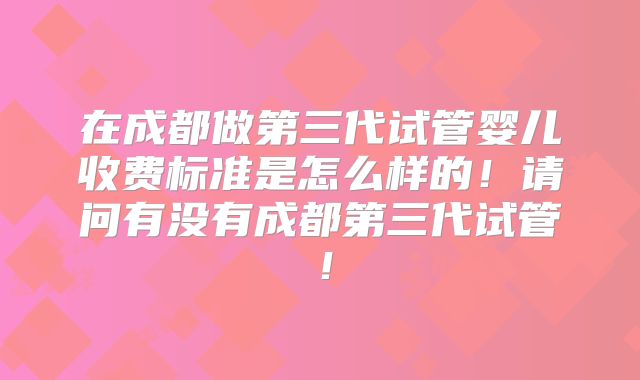 在成都做第三代试管婴儿收费标准是怎么样的！请问有没有成都第三代试管！