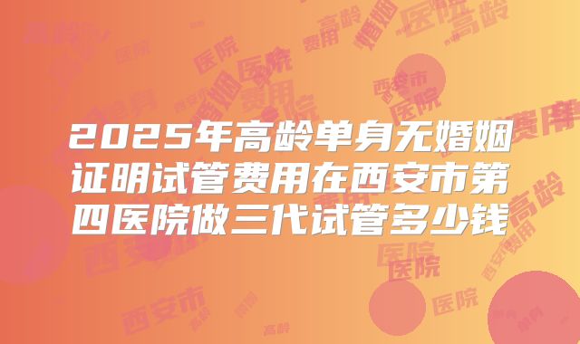 2025年高龄单身无婚姻证明试管费用在西安市第四医院做三代试管多少钱