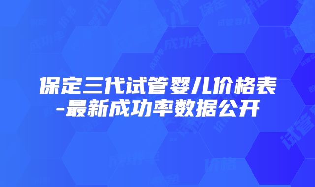 保定三代试管婴儿价格表-最新成功率数据公开