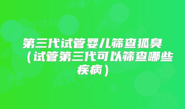 第三代试管婴儿筛查狐臭（试管第三代可以筛查哪些疾病）