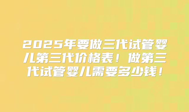 2025年要做三代试管婴儿第三代价格表！做第三代试管婴儿需要多少钱！