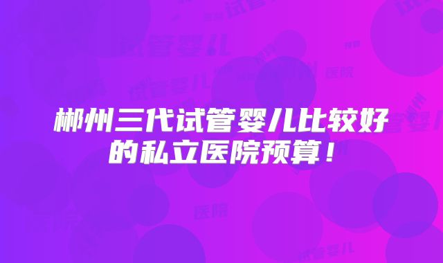 郴州三代试管婴儿比较好的私立医院预算！