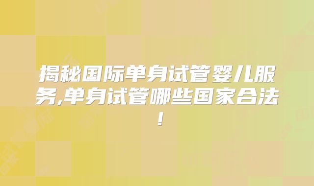 揭秘国际单身试管婴儿服务,单身试管哪些国家合法!