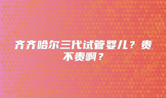 齐齐哈尔三代试管婴儿?贵不贵啊?