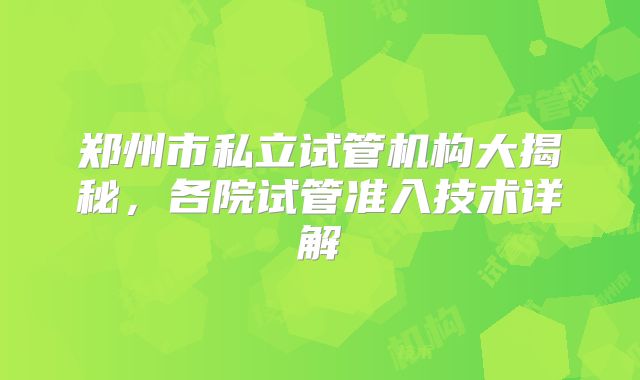 郑州市私立试管机构大揭秘，各院试管准入技术详解