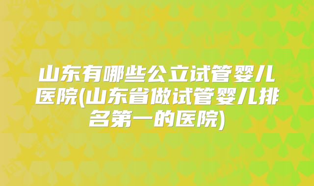 山东有哪些公立试管婴儿医院(山东省做试管婴儿排名第一的医院)
