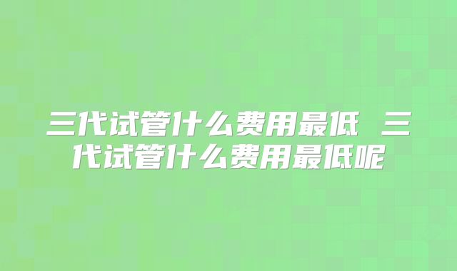 三代试管什么费用最低 三代试管什么费用最低呢