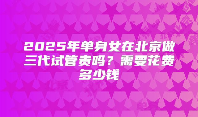 2025年单身女在北京做三代试管贵吗？需要花费多少钱
