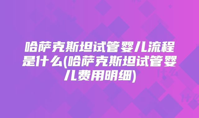哈萨克斯坦试管婴儿流程是什么(哈萨克斯坦试管婴儿费用明细)