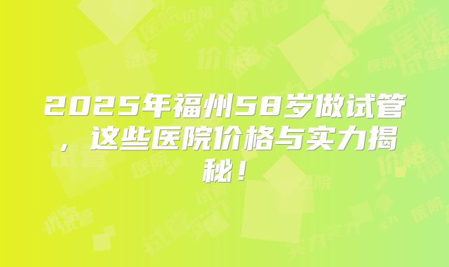 2025年福州58岁做试管，这些医院价格与实力揭秘！