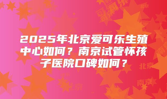 2025年北京爱可乐生殖中心如何？南京试管怀孩子医院口碑如何？