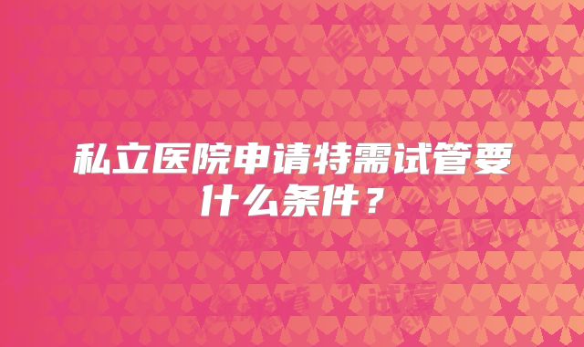私立医院申请特需试管要什么条件?