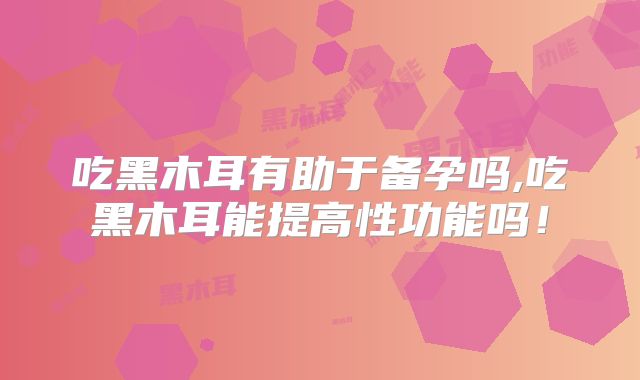 吃黑木耳有助于备孕吗,吃黑木耳能提高性功能吗！