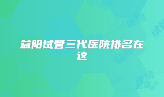益阳试管三代医院排名在这