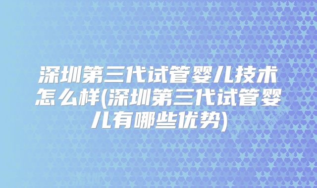 深圳第三代试管婴儿技术怎么样(深圳第三代试管婴儿有哪些优势)