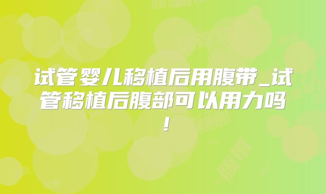 试管婴儿移植后用腹带_试管移植后腹部可以用力吗！