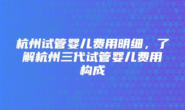 杭州试管婴儿费用明细，了解杭州三代试管婴儿费用构成