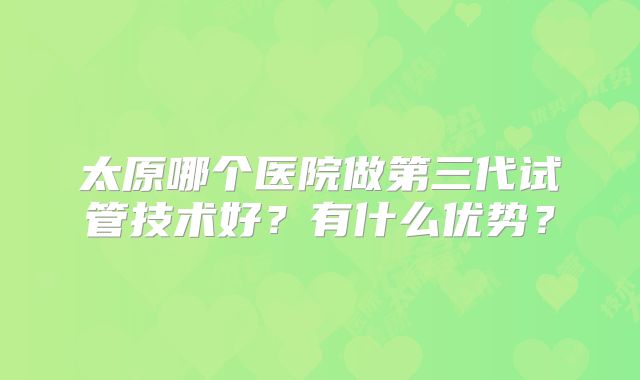 太原哪个医院做第三代试管技术好？有什么优势？