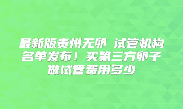 最新版贵州无卵�试管机构名单发布!买第三方卵子做试管费用多少
