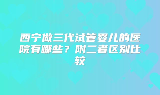 西宁做三代试管婴儿的医院有哪些？附二者区别比较