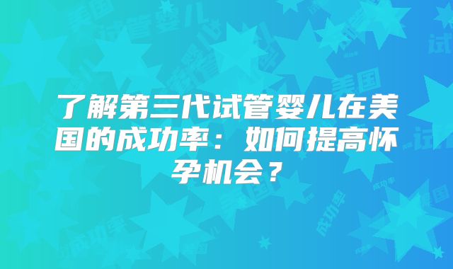 了解第三代试管婴儿在美国的成功率：如何提高怀孕机会？