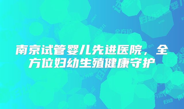 南京试管婴儿先进医院，全方位妇幼生殖健康守护