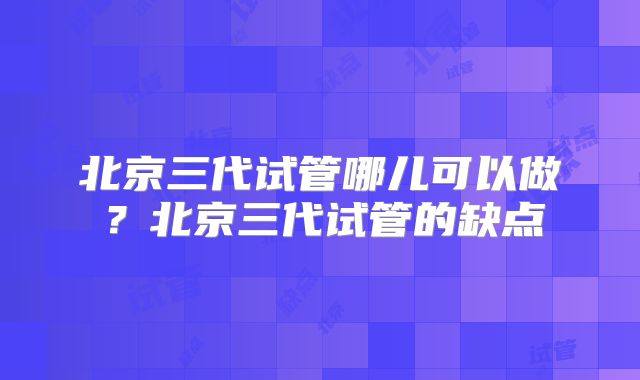 北京三代试管哪儿可以做？北京三代试管的缺点