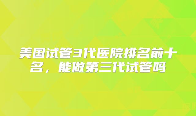 美国试管3代医院排名前十名，能做第三代试管吗