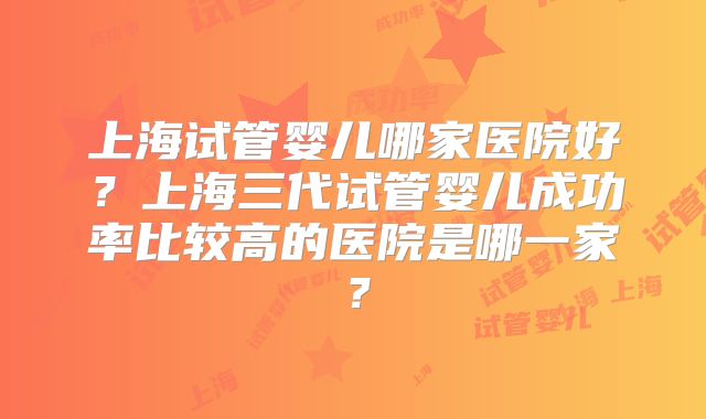 上海试管婴儿哪家医院好？上海三代试管婴儿成功率比较高的医院是哪一家？